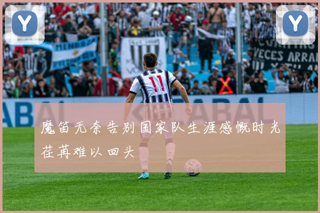 魔笛无奈告别国家队生涯感慨时光荏苒难以回头