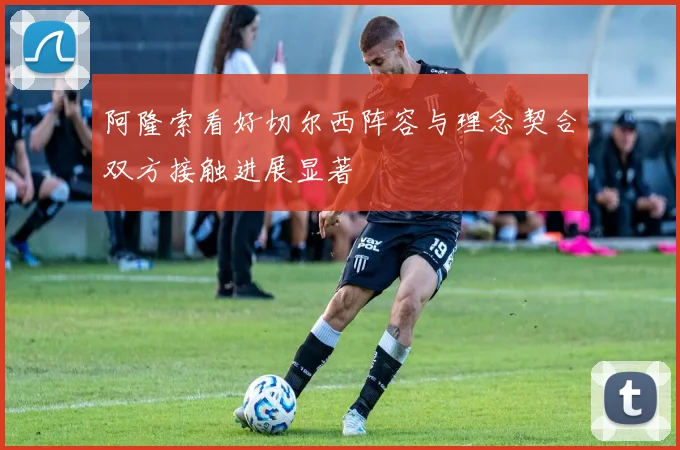阿隆索看好切尔西阵容与理念契合双方接触进展显著
