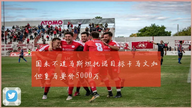 国米不追马斯坦托诺目标卡马文加但皇马要价5000万