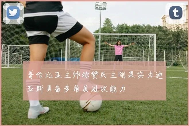 哥伦比亚主帅称赞民主刚果实力迪亚斯具备多角度进攻能力