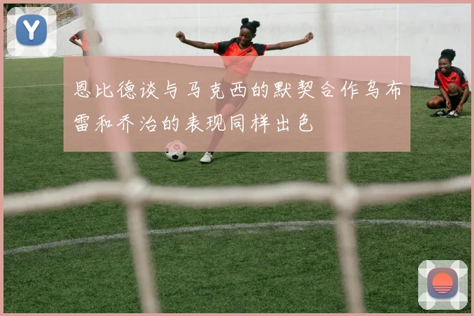恩比德谈与马克西的默契合作乌布雷和乔治的表现同样出色