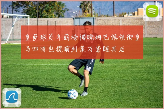 皇萨球员年薪榜揭晓姆巴佩领衔皇马四将包揽前列莱万紧随其后