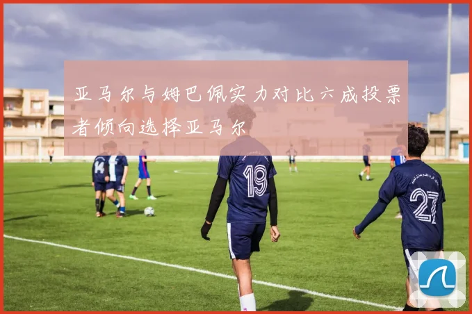 亚马尔与姆巴佩实力对比六成投票者倾向选择亚马尔