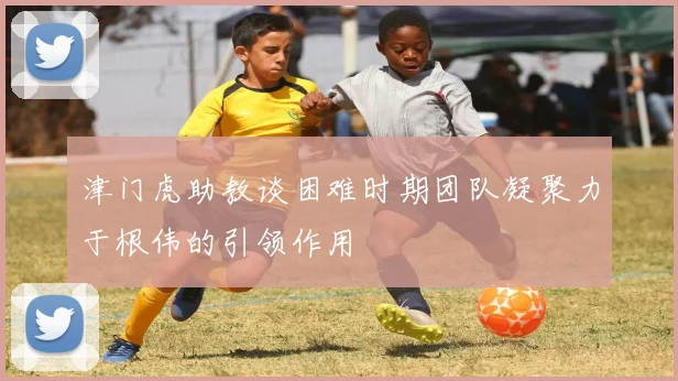 津门虎助教谈困难时期团队凝聚力于根伟的引领作用
