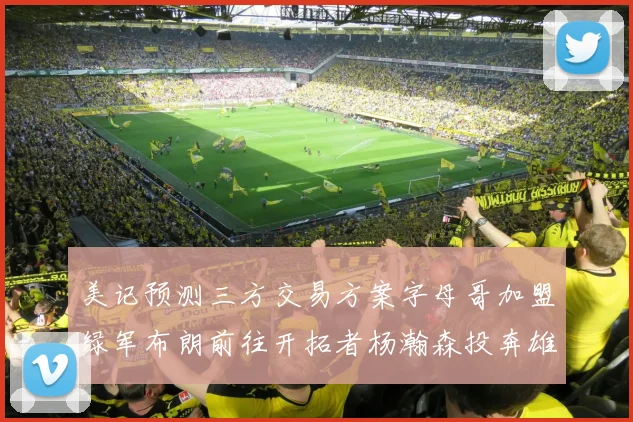 美记预测三方交易方案字母哥加盟绿军布朗前往开拓者杨瀚森投奔雄鹿