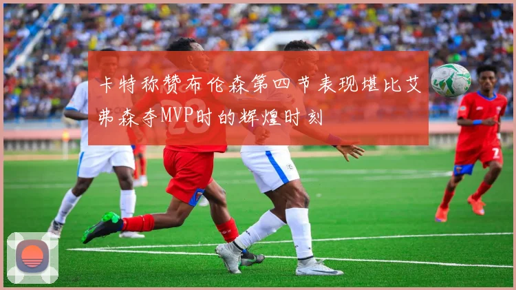 卡特称赞布伦森第四节表现堪比艾弗森夺MVP时的辉煌时刻