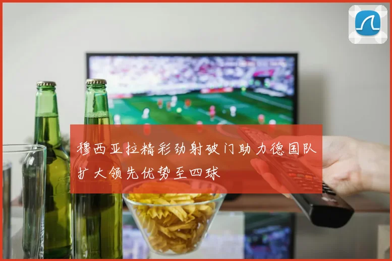 穆西亚拉精彩劲射破门助力德国队扩大领先优势至四球